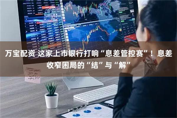 万宝配资 这家上市银行打响“息差管控赛”！息差收窄困局的“结”与“解”