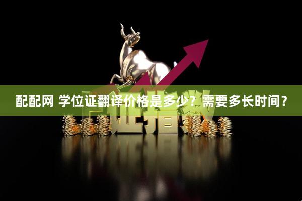 配配网 学位证翻译价格是多少？需要多长时间？