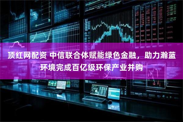 顶红网配资 中信联合体赋能绿色金融，助力瀚蓝环境完成百亿级环保产业并购