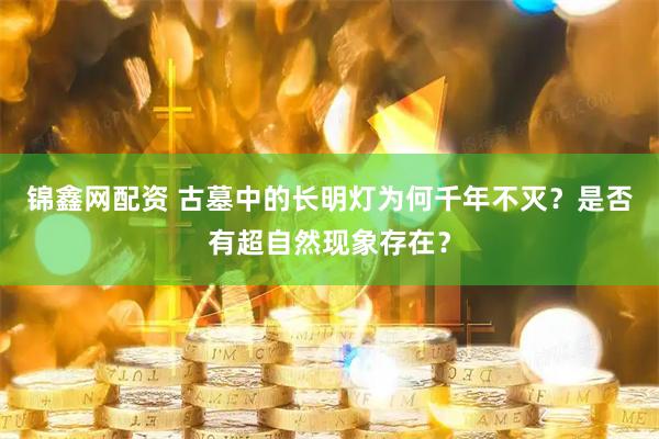 锦鑫网配资 古墓中的长明灯为何千年不灭？是否有超自然现象存在？