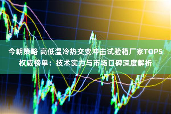今朝策略 高低温冷热交变冲击试验箱厂家TOP5权威榜单：技术实力与市场口碑深度解析