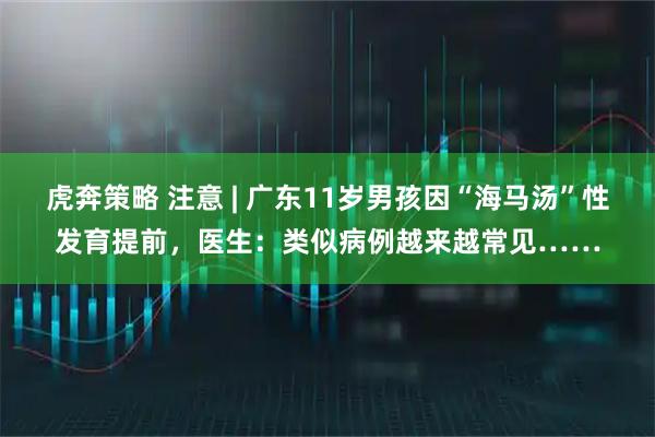 虎奔策略 注意 | 广东11岁男孩因“海马汤”性发育提前，医生：类似病例越来越常见……