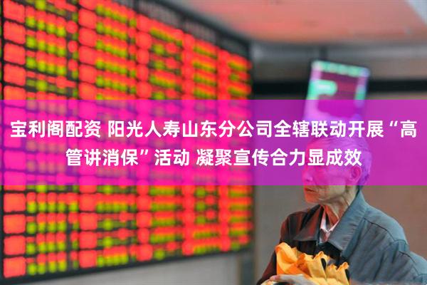 宝利阁配资 阳光人寿山东分公司全辖联动开展“高管讲消保”活动 凝聚宣传合力显成效