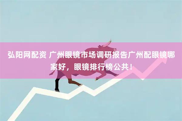 弘阳网配资 广州眼镜市场调研报告广州配眼镜哪家好，眼镜排行榜公共！