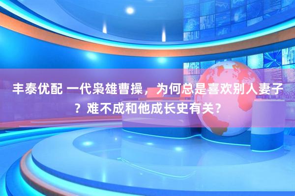 丰泰优配 一代枭雄曹操，为何总是喜欢别人妻子？难不成和他成长史有关？