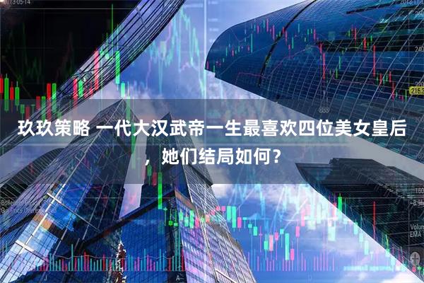 玖玖策略 一代大汉武帝一生最喜欢四位美女皇后，她们结局如何？