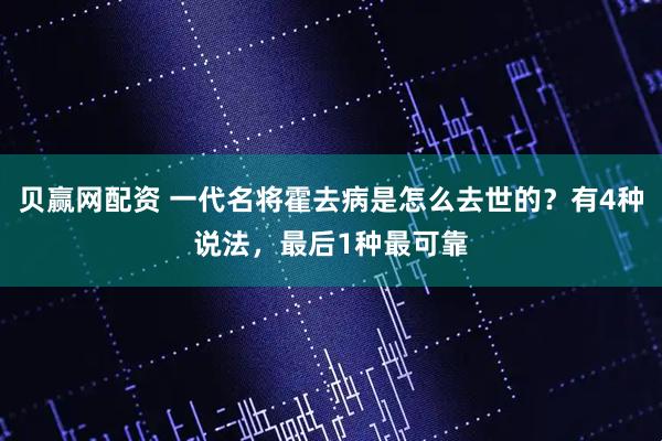 贝赢网配资 一代名将霍去病是怎么去世的？有4种说法，最后1种最可靠