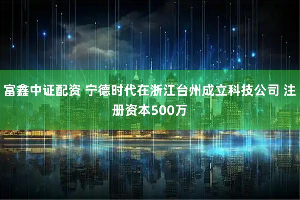 富鑫中证配资 宁德时代在浙江台州成立科技公司 注册资本500万