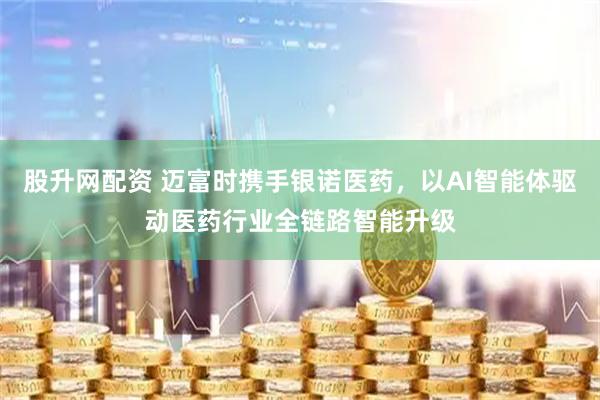股升网配资 迈富时携手银诺医药，以AI智能体驱动医药行业全链路智能升级