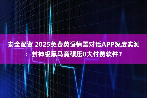 安全配资 2025免费英语情景对话APP深度实测：封神级黑马竟碾压8大付费软件？