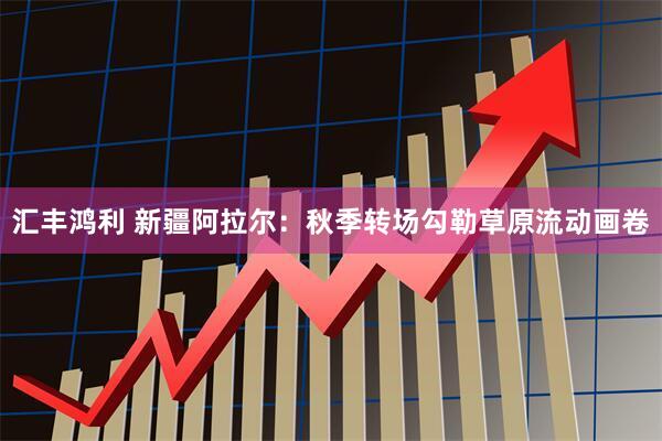 汇丰鸿利 新疆阿拉尔：秋季转场勾勒草原流动画卷
