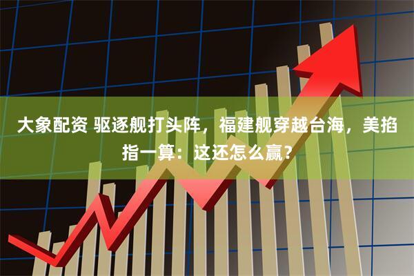 大象配资 驱逐舰打头阵，福建舰穿越台海，美掐指一算：这还怎么赢？