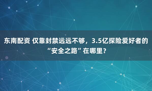 东南配资 仅靠封禁远远不够，3.5亿探险爱好者的“安全之路”在哪里？