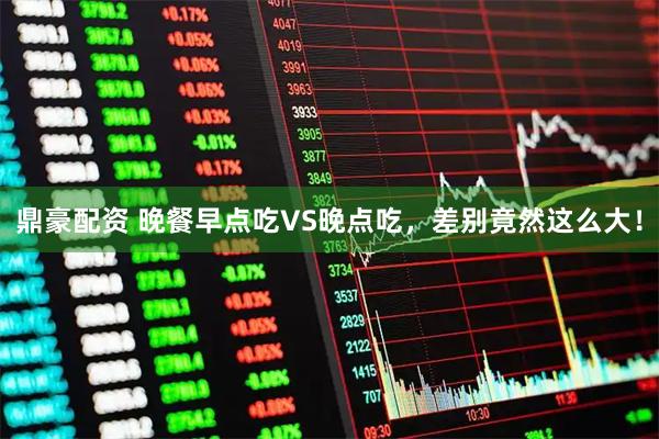 鼎豪配资 晚餐早点吃VS晚点吃，差别竟然这么大！