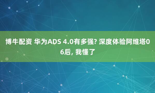 博牛配资 华为ADS 4.0有多强? 深度体验阿维塔06后, 我懂了