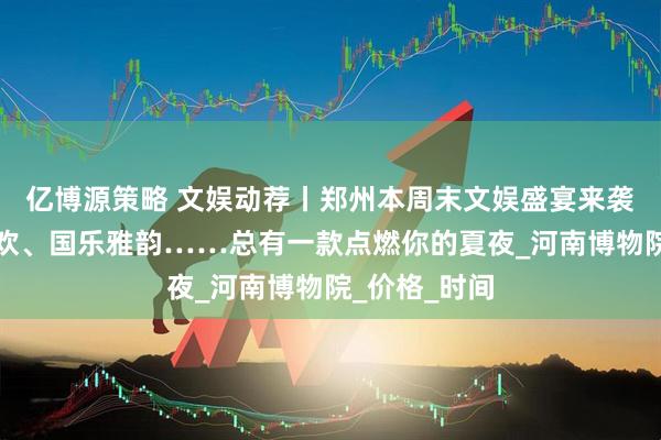亿博源策略 文娱动荐丨郑州本周末文娱盛宴来袭！演唱会狂欢、国乐雅韵……总有一款点燃你的夏夜_河南博物院_价格_时间