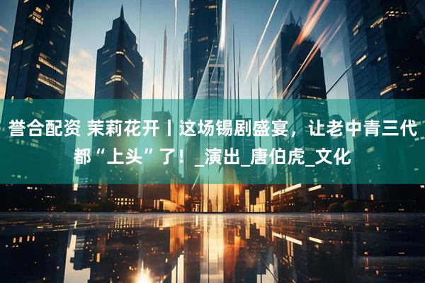 誉合配资 茉莉花开丨这场锡剧盛宴，让老中青三代都“上头”了！_演出_唐伯虎_文化