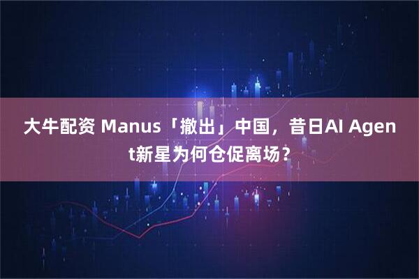 大牛配资 Manus「撤出」中国，昔日AI Agent新星为何仓促离场？