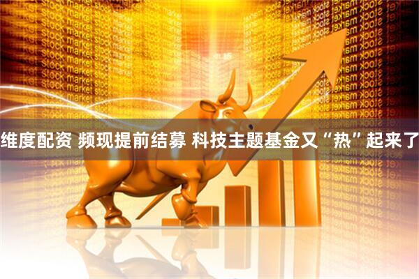 维度配资 频现提前结募 科技主题基金又“热”起来了