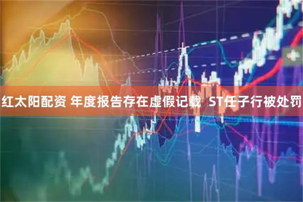 红太阳配资 年度报告存在虚假记载  ST任子行被处罚