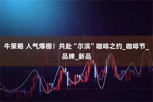 牛策略 人气爆棚！共赴“尔滨”咖啡之约_咖啡节_品牌_新品