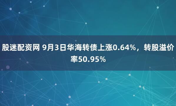 股迷配资网 9月3日华海转债上涨0.64%，转股溢价率50.95%