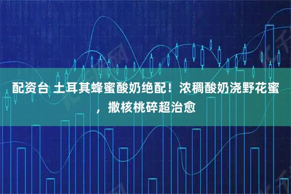 配资台 土耳其蜂蜜酸奶绝配！浓稠酸奶浇野花蜜，撒核桃碎超治愈