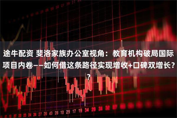 途牛配资 斐洛家族办公室视角：教育机构破局国际项目内卷——如何借这条路径实现增收+口碑双增长？
