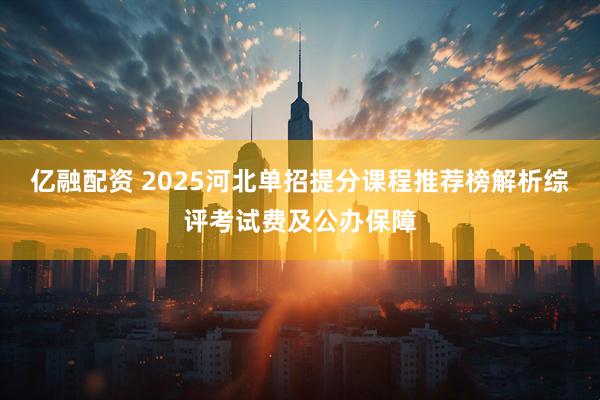 亿融配资 2025河北单招提分课程推荐榜解析综评考试费及公办保障