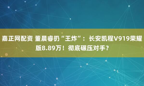 嘉正网配资 董晨睿扔“王炸”：长安凯程V919荣耀版8.89万！彻底碾压对手？