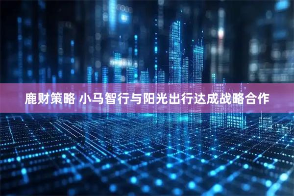 鹿财策略 小马智行与阳光出行达成战略合作