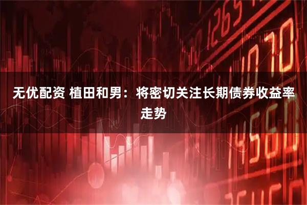 无优配资 植田和男：将密切关注长期债券收益率走势