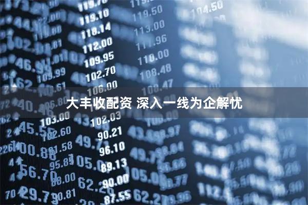 大丰收配资 深入一线为企解忧