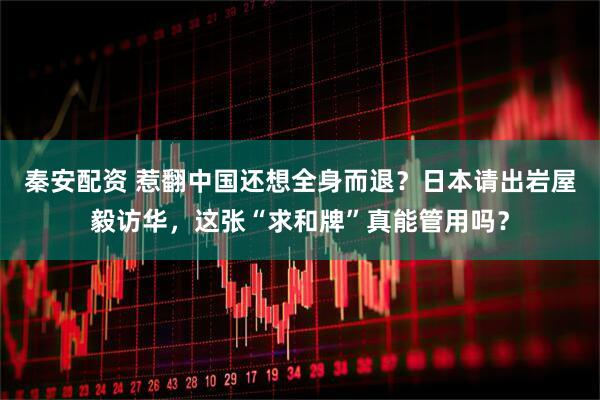 秦安配资 惹翻中国还想全身而退？日本请出岩屋毅访华，这张“求和牌”真能管用吗？